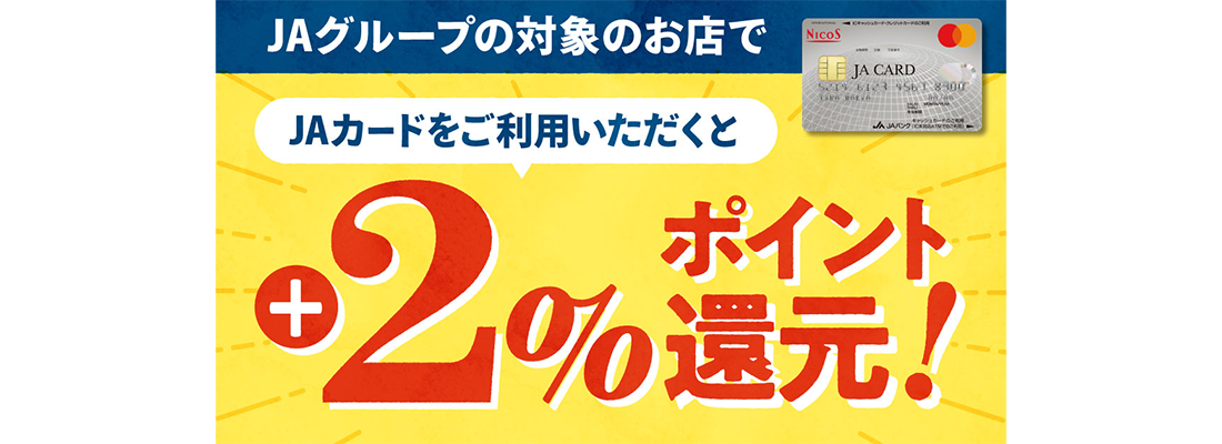 JAグループが運営するAコープ、購買店舗、飲食店等でJAカードをご利用いただくと、通常利用分に加えて２％のポイント還元！！