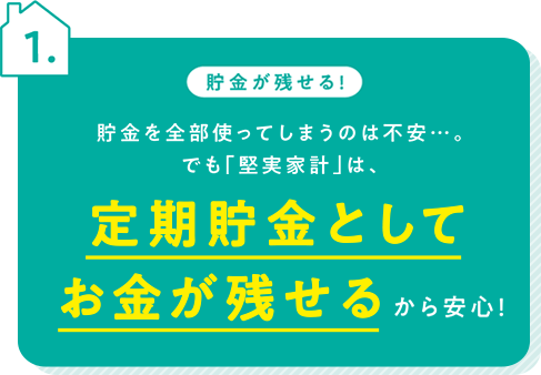 貯金が残せる！貯金を全部使ってしまうのは不安・・・。でも「堅実家計」は、定期貯金としてお金が残せるから安心！