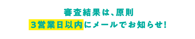 審査結果は、原則3営業日以内にメールでお知らせ！