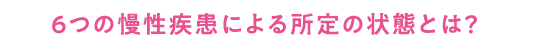 ６つの慢性疾患による所定の状態とは？