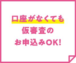 口座がなくても仮審査のお申込みOK！