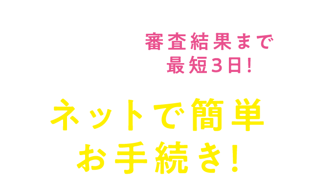 【来店予約もPC・スマホでOK！】審査結果まで最短３日！　ネットで簡単お手続き！