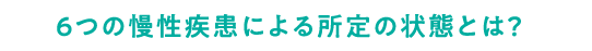 ６つの慢性疾患による所定の状態とは？