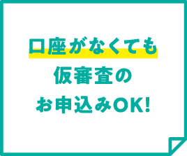 口座がなくても仮審査のお申込みOK！