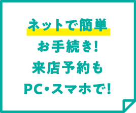 ネットで簡単お手続き！来店予約もPC・スマホで！